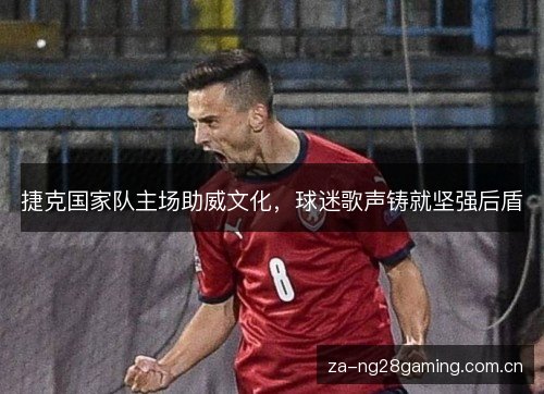 捷克国家队主场助威文化,球迷歌声铸就坚强后盾 捷克国家队主场助威文化,球迷歌声铸就坚强后盾